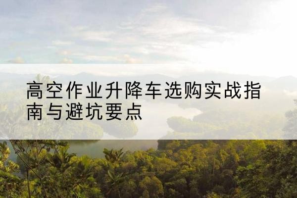 万宁升降车怎么选-高空作业升降车选购实战指南与避坑要点