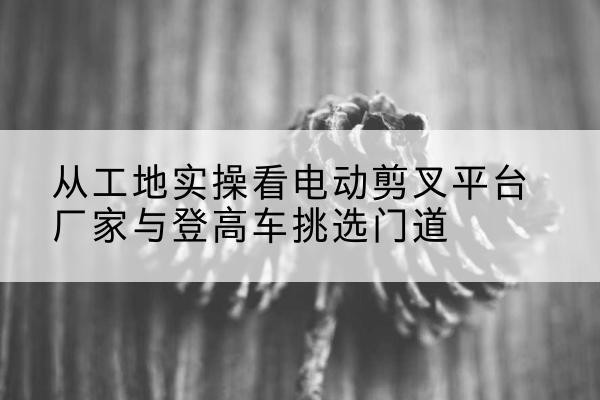 万宁电动剪叉升降平台厂家-从工地实操看电动剪叉平台厂家与登高车挑选门道