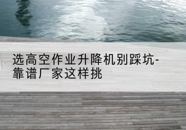 万宁剪叉式升降机厂家-选高空作业升降机别踩坑-靠谱厂家这样挑