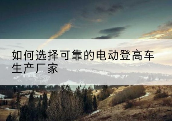 万宁电动登高车厂家-如何选择可靠的电动登高车生产厂家